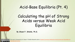Acid-Base Equilibria (Pt. 4)
Calculating the pH of Strong
Acids versus Weak Acid
Equilibria
By Shawn P. Shields, Ph.D.
This work is licensed by Dr. Shawn P. Shields-Maxwell under a Creative Commons Attribution-NonCommercial-ShareAlike 4.0
International License.
 