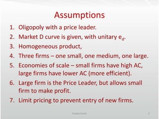 Assumptions
1. Oligopoly with a price leader.
2. Market D curve is given, with unitary ed.
3. Homogeneous product,
4. Thre...
