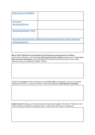 https://vimeo.com/15489427
Chris Nolan
http://dai.ly/x2zmmdl
http://youtu.be/lyQeO1_NXYU
http://www.criticalcommons.org/Members/JPSarmie/clips/action-film-editing-expansion-
and-compression-of
Merit Task: Explain the development of techniques and purposes of editing
Explain how Tarantino and Nolan are influenced by their Auteur predecessors - how have
they used the techniques of the Montage (Eisenstein) and Discontinuity (French New
Wave) as well as Continuity (Griffiths, Porter).
Explain the purpose of the techniques used in the clips (manipulation of time and space,
following the action, creating motivation, rhythm/tempo/pace) with specific examples
Explain why Montage, and Discontinuity techniques are used in the films of Tarantino and
Nolan referring to detailed examples (clips) – what does this bring to Hollywood?
 