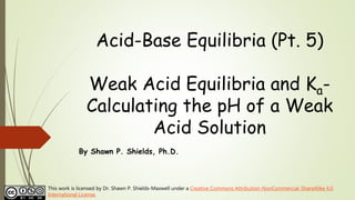 Acid-Base Equilibria (Pt. 5)
Weak Acid Equilibria and Ka-
Calculating the pH of a Weak
Acid Solution
By Shawn P. Shields, Ph.D.
This work is licensed by Dr. Shawn P. Shields-Maxwell under a Creative Commons Attribution-NonCommercial-ShareAlike 4.0
International License.
 