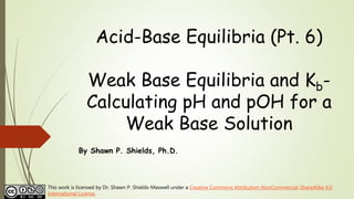 Acid-Base Equilibria (Pt. 6)
Weak Base Equilibria and Kb-
Calculating pH and pOH for a
Weak Base Solution
By Shawn P. Shields, Ph.D.
This work is licensed by Dr. Shawn P. Shields-Maxwell under a Creative Commons Attribution-NonCommercial-ShareAlike 4.0
International License.
 