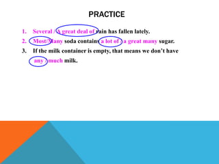 PRACTICE
1.   Several / A great deal of rain has fallen lately.
2.   Most/Many soda contains a lot of / a great many sugar.
3.   If the milk container is empty, that means we don’t have
     any / much milk.
 