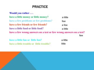 PRACTICE
Would you rather . . .
have a little money or little money?          a little
have a few problems or few problems?          few
have a few friends or few friends?            a few
have a little food or little food?            a little
have a few wrong answers on a test or few wrong answers on a test?
                                                             few
have a little fun or little fun?             a little
have a little trouble or little trouble?     little
 