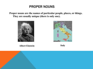 PROPER NOUNS
Proper nouns are the names of particular people, places, or things.
   They are usually unique (there is only one).




         Albert Einstein                      Italy
 