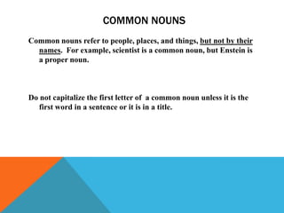 COMMON NOUNS
Common nouns refer to people, places, and things, but not by their
  names. For example, scientist is a common noun, but Enstein is
  a proper noun.



Do not capitalize the first letter of a common noun unless it is the
   first word in a sentence or it is in a title.
 