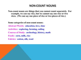 NON-COUNT NOUNS
Non-count nouns are things that you cannot count separately. For
  example, we can say rice, but we cannot say one rice or two
  rices. (We can say one piece of rice or two pieces of rice.)

Some categories of non-count nouns:
Abstract Words: education, love, time
Activities: exploring, farming, sailing
Courses of Study: archeology, history, math
Foods: corn, milk, rice
Fabrics: cotton, silk, wool
 