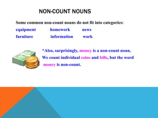 NON-COUNT NOUNS
Some common non-count nouns do not fit into categories:
equipment        homework          news
furniture        information       work


             *Also, surprisingly, money is a non-count noun.
             We count individual coins and bills, but the word
             money is non-count.
 