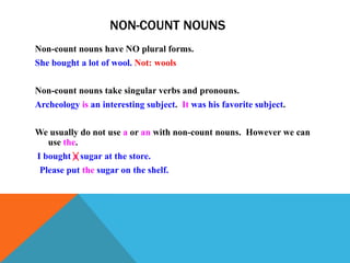 NON-COUNT NOUNS
Non-count nouns have NO plural forms.
She bought a lot of wool. Not: wools


Non-count nouns take singular verbs and pronouns.
Archeology is an interesting subject. It was his favorite subject.


We usually do not use a or an with non-count nouns. However we can
  use the.
I bought a sugar at the store.
 Please put the sugar on the shelf.
 