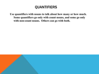 QUANTIFIERS
Use quantifiers with nouns to talk about how many or how much.
   Some quantifiers go only with count nouns, and some go only
   with non-count nouns. Others can go with both.
 