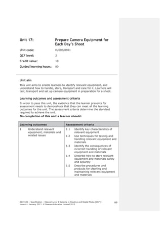 N034136 – Specification – Edexcel Level 3 Diploma in Creative and Digital Media (QCF) – 
Issue 4 – January 2013 © Pearson Education Limited 2013 
69 
Unit 17: Prepare Camera Equipment for 
Each Day’s Shoot 
Unit code: D/600/8961 
QCF level: 2 
Credit value: 10 
Guided learning hours: 80 
Unit aim 
This unit aims to enable learners to identify relevant equipment, and 
understand how to handle, store, transport and care for it. Learners will 
test, transport and set up camera equipment in preparation for a shoot. 
Learning outcomes and assessment criteria 
In order to pass this unit, the evidence that the learner presents for 
assessment needs to demonstrate that they can meet all the learning 
outcomes for the unit. The assessment criteria determine the standard 
required to achieve the unit. 
On completion of this unit a learner should: 
Learning outcomes Assessment criteria 
1 Understand relevant 
equipment, materials and 
related issues 
1.1 Identify key characteristics of 
relevant equipment 
1.2 Use techniques for testing and 
handling relevant equipment and 
materials 
1.3 Identify the consequences of 
incorrect handling of relevant 
equipment and materials 
1.4 Describe how to store relevant 
equipment and materials safely 
and securely 
1.5 Describe procedures and 
products for cleaning and 
maintaining relevant equipment 
and materials 
 