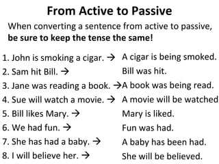 From Active to Passive When converting a sentence from active to passive,  be sure to keep the tense the same!   1. John is smoking a cigar.     2. Sam hit Bill.   3. Jane was reading a book.     4. Sue will watch a movie.     5. Bill likes Mary.     6. We had fun.     7. She has had a baby.     8. I will believe her.     A cigar is being smoked.  Bill was hit.  A book was being read. A movie will be watched. Mary is liked.  Fun was had.  A baby has been had.  She will be believed.  