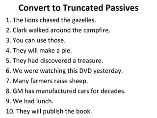 Convert to Truncated Passives 1. The lions chased the gazelles. 2. Clark walked around the campfire. 3. You can use those. 4. They will make a pie. 5. They had discovered a treasure. 6. We were watching this DVD yesterday.  7. Many farmers raise sheep. 8. GM has manufactured cars for decades.  9. We had lunch.  10. They will publish the book.  