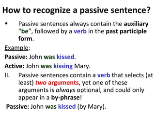 How to recognize a passive sentence?  Passive sentences always contain the  auxiliary  “ be ”, followed by a  verb  in the  past participle form .  Example : Passive:  John  was   kissed .  Active:  John  was   kissing  Mary. II.  Passive sentences contain a  verb  that selects (at least)  two   arguments , yet one of these arguments is  always  optional, and could only appear in a  by-phrase ! Passive:  John  was   kissed  (by Mary).  