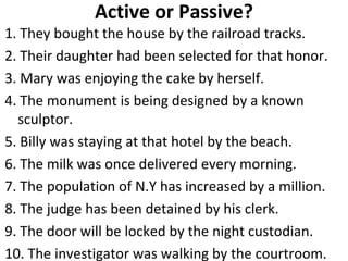 Active or Passive? 1. They bought the house by the railroad tracks. 2. Their daughter had been selected for that honor. 3. Mary was enjoying the cake by herself. 4. The monument is being designed by a known sculptor. 5. Billy was staying at that hotel by the beach. 6. The milk was once delivered every morning. 7. The population of N.Y has increased by a million. 8. The judge has been detained by his clerk. 9. The door will be locked by the night custodian. 10. The investigator was walking by the courtroom.  