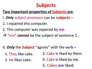 Subjects Two important properties of  Subjects  are :  I.  Only  s ubject pronouns  can be  subjects  –  1.  I  repaired this computer.  2. This computer was repaired by  me .    “ me ”  cannot  be the subject of sentence 2.  II.  Only  the  Subject  “agrees” with the  verb  –  1.  They   like  cake.  2.  He   like s  cake. 3.  Cake   is  liked by them.  4.  Cake   is  liked by me.  5.  Cakes   are  liked. 
