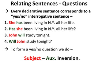 Relating Sentences - Questions    Every declarative sentence corresponds to a “yes/no” interrogative sentence –  1.  She   has  been living in N.Y. all her life.  2.  Has   she  been living in N.Y. all her life?  3.  John   will  study tonight.  4.  Will   John  study tonight? To form a yes/no question we do –  Subject  –  Aux.  Inversion.   