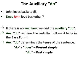 The Auxiliary “ do ” John loves basketball.  Does   John  love basketball?  If there is no  auxiliary , we  add  the  auxiliary  “ do ” .  Aux . “ do ”  requires the verb that follows it to be in the  Base Form !  Aux . “ do ”  determines  the tense  of the sentence: “ do ” / “ does ” –  Present simple  “ did ” –  Past   simple 