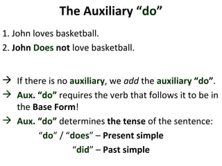 The Auxiliary “ do ” 1. John loves basketball.  2.   John  Does   not  love basketball. If there is no  auxiliary , we  add  the  auxiliary  “ do ” .  Aux . “ do ”  requires the verb that follows it to be in the  Base Form !  Aux . “ do ”  determines  the tense  of the sentence: “ do ” / “ does ” –  Present simple  “ did ” –  Past   simple 