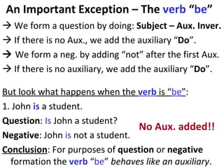 An Important Exception – The  verb  “ be ”    We form a question by doing:  Subject – Aux. Inver.     If there is no Aux., we add the auxiliary “ Do ”.    We form a neg. by adding “not” after the first Aux.    If there is no auxiliary, we add the auxiliary “ Do ”. But look what happens when the  verb  is “ be ” :  1. John  is  a student.  Question :  Is  John a student?  Negative : John  is  not a student.  Conclusion : For purposes of  question  or  negative  formation the  verb  “ be ”  behaves like an auxiliary .  No Aux. added!! 