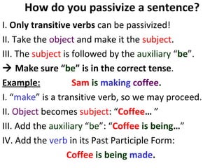 How do you passivize a sentence? I.  Only transitive verbs  can be passivized!  II. Take the  object  and make it the  subject . III. The  subject  is followed by the  auxiliary  “ be ”.     Make sure “ be ” is in the correct tense .  Example:   Sam   is  making   coffee .   I. “ make ” is a transitive verb, so we may proceed.  II.  Object  becomes  subject : “ Coffee …  ” III. Add the  auxiliary  “ be ”: “ Coffee   is being … ” IV. Add the  verb  in its Past Participle Form:  Coffee   is being   made .   