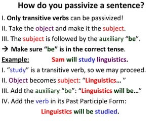How do you passivize a sentence? I.  Only transitive verbs  can be passivized!  II. Take the  object  and make it the  subject . III. The  subject  is followed by the  auxiliary  “ be ”.     Make sure “ be ” is in the correct tense .  Example:   Sam   will  study   linguistics .   I. “ study ” is a transitive verb, so we may proceed.  II.  Object  becomes  subject : “ Linguistics …  ” III. Add the  auxiliary  “ be ”: “ Linguistics   will be … ” IV. Add the  verb  in its Past Participle Form:  Linguistics   will be   studied .   