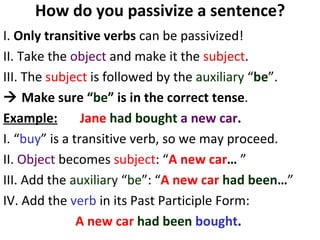 How do you passivize a sentence? I.  Only transitive verbs  can be passivized!  II. Take the  object  and make it the  subject . III. The  subject  is followed by the  auxiliary  “ be ”.     Make sure “ be ” is in the correct tense .  Example:   Jane   had bought  a new car .   I. “ buy ” is a transitive verb, so we may proceed.  II.  Object  becomes  subject : “ A new car …  ” III. Add the  auxiliary  “ be ”: “ A new car   had been … ” IV. Add the  verb  in its Past Participle Form:  A new car   had been  bought .   