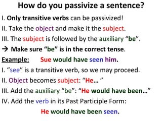 How do you passivize a sentence? I.  Only transitive verbs  can be passivized!  II. Take the  object  and make it the  subject . III. The  subject  is followed by the  auxiliary  “ be ”.     Make sure “ be ” is in the correct tense .  Example:   Sue   would have  seen   him .   I. “ see ” is a transitive verb, so we may proceed.  II.  Object  becomes  subject : “ He …  ” III. Add the  auxiliary  “ be ”: “ He   would   have been … ” IV. Add the  verb  in its Past Participle Form:  He   would   have been  seen .   
