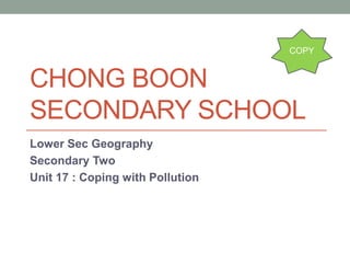 CHONG BOON 
SECONDARY SCHOOL 
Lower Sec Geography 
Secondary Two 
Unit 17 : Coping with Pollution 
COPY 
 