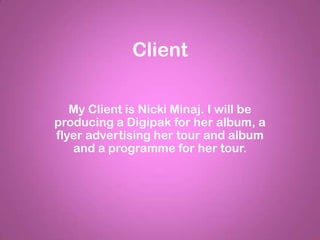 Client

   My Client is Nicki Minaj. I will be
producing a Digipak for her album, a
flyer advertising her tour and album
   and a programme for her tour.
 