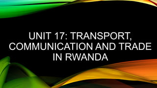 UNIT 17: TRANSPORT,
COMMUNICATION AND TRADE
IN RWANDA
 