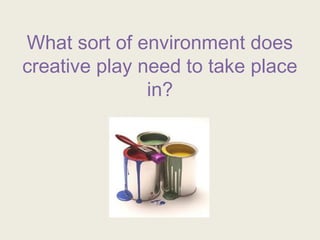 What sort of environment does
creative play need to take place
in?
 