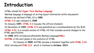 Introduction
•HTML stands for Hyper Text Markup Language
•Markup language is language of writing layout information within documents
•Berners-lee defined HTML 1.0 in 1990
•HTML 2.0 was released in 1995
•In January 1997, HTML 3.2 became the official standard.
•In December of 1997, HTML 4.0 was published as a recommendation by the W3C.
•HTML 4.01 is a revised version of HTML 4.0 that includes several changes to the
HTML specification.
•In 1998, W3C introduced eXtensible Markup Language(XML)
•XHTML is the next phase in the evolution of HTML.
In January of 2000, XHTML became a standard together with HTML 4.01.
•W3C introduced HTML 5.0 which is finalized in October 2014
 
