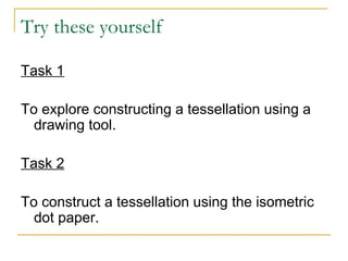 Try these yourself Task 1 To explore constructing a tessellation using a drawing tool.  Task 2 To construct a tessellation using the isometric dot paper.  