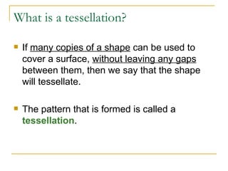 What is a tessellation? If  many copies of a shape  can be used to cover a surface,  without leaving any gaps  between them, then we say that the shape will tessellate.  The pattern that is formed is called a  tessellation .  