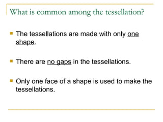 What is common among the tessellation? The tessellations are made with only  one shape . There are  no gaps  in the tessellations. Only one face of a shape is used to make the tessellations. 