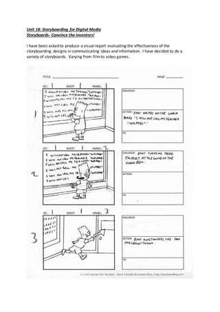 Unit 18: Storyboarding for Digital Media
Storyboards- Convince the inventors!
I have been asked to produce a visual report evaluating the effectiveness of the
storyboarding designs in communicating ideas and information. I have decided to do a
variety of storyboards. Varying from filmto video games.
 