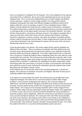 Here is an example of a storyboard for The Simpsons. This is the storyboard for the opening
scene when Bart is in detention. But as soon as the school bell rings he runs out of school,
and goes home. This is a successful storyboard because it includes imagery and different
camera movement. Imagery is used to a high standard. This is because this specific
storyboard and provides the viewer with different dialogue and different actions hat ill
happen within this scene. For example, on panel 3 it has a storyboard picture of Bart
Simpson running towards the school door this creates a funny and humorous atmosphere.
The audience know that it creates this specific atmosphere because in previous scenes there
is a message written on the board saying “I will never call my teacher hotcakes” this shows
that the character Bart is a humorous and funny character. The audience can gather that in
scenes to come there will be more humor from the character Bart Simpson as portrays
himself as a mysterious as well as a trickster. Also when the audience is provided with Bar
writing a specific message over and over again. It crates imagery because it gives the viewer
a clear idea of what Bart is like. Also knowing the viewers will also come to the conclusion
that Bart like to be the class clown.
It also has great angles in my opinion. The camera angles for this specific storyboard are
different from each other. We as an audience are provided with three different but very
essential scenes. We know this because it gives the audience a very swift idea of what this
character will be like during the programme. The camera angle for panel one is a long shot.
This is essential as it shows the audience what is happening within the scene. Mise en scene
is good within this scene too. This is because we are presented with a character who is next
to a chalkboard holding a white chalk, writing messages on the board. This clearly shows the
audience that tis character is in detention for something he has done wrong within school.
The framing within the scene shows us on panel 3 it shows us the movement that will take
place within the scenes to come. Knowing the information given the audience have a brief
idea about that will happen in future scenes.
As the audience we can see that the sound in this annotated programme is clearly non-
diegetic. This is because in annotation all sound is non-diegetic. We know this because all
sound gets added in post-production.
In my opinion it is easy to follow the format, this is because you are provided with more
images than dialogue. This means that it is easier for viewers to follow. More images
provided is easier and more intriguing for the audience. This is because images are
adventurous and exciting. Whereas dialogue can be difficult for viewers to read and also can
be boring. Also this specific format used for this TV programme fits into this section of the
media industry. This is because it has amazing movement which creates imagery for the
audience. Which makes them get a great idea of what will happen maybe in the programme
or in future scenes. We can see a successful continuity between the scenes provided as it
shows the audience what is happening. Within the scenes that are provided we are given a
very successful example of continuity. This is because at the start of the scenes provided,
one of the main characters. Bart Simpson starts off the scene writing on the chalkboard a
specific message over and over again. Then it shows you his head moving towards the door
in the next panel. Then finally we see Bart’s character moving towards the door. This shows
the audience that there is a successful continuity between panels and scene.
 