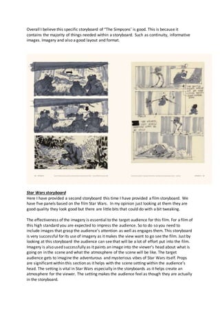 Overall I believe this specific storyboard of “The Simpsons’ is good. This is because it
contains the majority of things needed within a storyboard. Such as continuity, informative
images. Imagery and also a good layout and format.
Star Wars storyboard
Here I have provided a second storyboard this time I have provided a film storyboard. We
have five panels based on the film Star Wars. In my opinion just looking at them they are
good quality they look good but there are little bits that could do with a bit tweaking.
The effectiveness of the imagery is essential to the target audience for this film. For a film of
this high standard you are expected to impress the audience. So to do so you need to
include images that grasp the audience’s attention as well as engages them. This storyboard
is very successful for its use of imagery as it makes the view want to go see the film. Just by
looking at this storyboard the audience can see that will be a lot of effort put into the film.
Imagery is also used successfully as it paints an image into the viewer’s head about what is
going on in the scene and what the atmosphere of the scene will be like. The target
audience gets to imagine the adventurous and mysterious vibes of Star Wars itself. Props
are significant within this section as it helps with the scene setting within the audience’s
head. The setting is vital in Star Wars especially in the storyboards as it helps create an
atmosphere for the viewer. The setting makes the audience feel as though they are actually
in the storyboard.
 