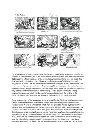 The effectiveness of imagery is very vital for the target audience for this game, even for any
game to be totally honest. But in this particular situation imagery is very effective. We know
that imagery is effective because of the technology which in our time does not exist. This
clearly states to the audience that this game needs the audience’s full attention and
imagination. In panel 1 we are presented with the main character “Chief” it shows you that
he is about to fight a monster/enemy. The drawing of the creature and the main character
give the audience a good idea of what the characters in this game are like. The setting is also
very essential within this section of storyboarding. This is because without a setting
provided the audience would not be able to know anything about the setting of the
game/storyboard. This will make the audience lose interest in this specific project.
Camera movements of the storyboard are also very effective. We know this because these
specific camera movements provide the audience with knowledge about the way the
characters are. As well as shows them what/ how the character moves. By the audience
knowing how the characters moves, makes them have different ideas on different ways the
characters could be involved in action throughout the game itself. Within this storyboard
there is a wide range variety of camera angles. The angles vary from close ups to long shots.
In panel three we are presented with a medium-close up. This shot is essential as it builds
up suspense for the audience as well as tension. Shots like this make the audience hang
onto the edge of their seats. Especially action shots. Shots like this create a hyped and
exciting atmosphere. On panel 4 we are provided with a close up where we see the main
 