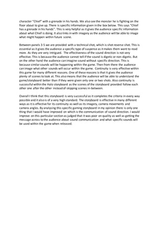 character “Chief” with a grenade in his hands. We also see the monster he is fighting on the
floor about to give up. There is specific information given in the box below. This says “Chief
has a grenade in his hands”. This is very helpful as it gives the audience specific information
about what Chief is doing. It also links in with imagery as the audience will be able to image
what might happen within future scene.
Between panels 3-5 we are provided with a technical shot, which is shot reverse shot. This is
essential as it gives the audience a specific type of suspense as it makes them want to read
more. As they are very intrigued. The effectiveness of the sound direction is not very
effective. This is because the audience cannot tell if the sound is digetic or non-digetic. But
on the other hand the audience can imagine sound without specific direction. This is
because similar sounds will be happening within the game. Then from there the audience
can image what other sounds will occur within the game. Continuity is very effective within
this game for many different reasons. One of these reasons is that it gives the audience
plenty of scenes to look at. This also means that the audience will be able to understand the
game/storyboard better than if they were given only one or two shots. Also continuity is
successful within the Halo storyboard as the scenes of the storyboard provided follow each
other one after the other instead of skipping scenes in-between.
Overall I think that this storyboard is very successful as it completes the criteria in every way
possible and it also is of a very high standard. The storyboard is effective in many different
ways as it is effective for its continuity as well as its imagery, camera movements and
camera angles. By analysing this specific gaming storyboard in my opinion there is only one
thing that I would have improved on which is the communication of sound direction. I would
improve on this particular section as judged that it was poor on quality as well as getting the
message across to the audience about sound communication and what specific sounds will
be used within the game when released.
 