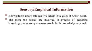 Sensory/Empirical Information
 Knowledge is drawn through five senses (five gates of Knowledge).
 The more the senses are involved in process of acquiring
knowledge, more comprehensive would be the knowledge acquired.
 