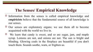 The Senses/ Empirical Knowledge
 Information from the senses is called empirical knowledge and
empiricists believe that the fundamental source of all knowledge is
our senses.
 Our senses are exploratory organs; we use them all to become
acquainted with the world we live in.
 We learn that candy is sweet, and so are sugar, jam, and maple
syrup. Lemons are not, and onions are not. The sun is bright and
blinding. Glowing coals in the fireplace are beautiful if you don't
touch them. Sounds soothe, warn, or frighten us.
 