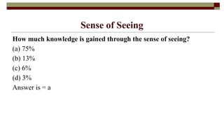 Sense of Seeing
How much knowledge is gained through the sense of seeing?
(a) 75%
(b) 13%
(c) 6%
(d) 3%
Answer is = a
 