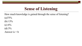Sense of Listening
How much knowledge is gained through the sense of listening?
(a)75%
(b) 13%
(c) 6%
(d) 3%
Answer is = b
 