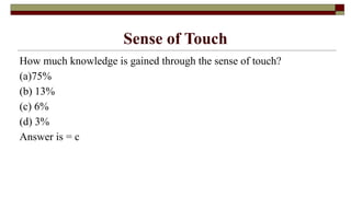 Sense of Touch
How much knowledge is gained through the sense of touch?
(a)75%
(b) 13%
(c) 6%
(d) 3%
Answer is = c
 