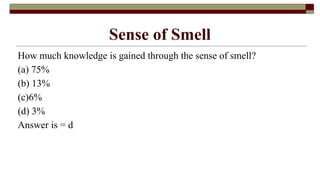 Sense of Smell
How much knowledge is gained through the sense of smell?
(a) 75%
(b) 13%
(c)6%
(d) 3%
Answer is = d
 