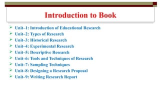 Introduction to Book
 Unit–1: Introduction of Educational Research
 Unit–2: Types of Research
 Unit–3: Historical Research
 Unit–4: Experimental Research
 Unit–5: Descriptive Research
 Unit–6: Tools and Techniques of Research
 Unit–7: Sampling Techniques
 Unit–8: Designing a Research Proposal
 Unit–9: Writing Research Report
 