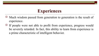 Experiences
 Much wisdom passed from generation to generation is the result of
experience.
 If people were not able to profit from experience, progress would
be severely retarded. In fact, this ability to learn from experience is
a prime characteristic of intelligent behavior.
 