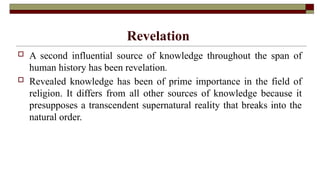Revelation
 A second influential source of knowledge throughout the span of
human history has been revelation.
 Revealed knowledge has been of prime importance in the field of
religion. It differs from all other sources of knowledge because it
presupposes a transcendent supernatural reality that breaks into the
natural order.
 