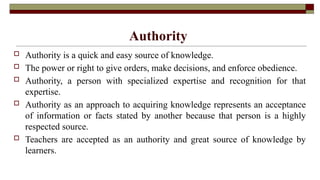 Authority
 Authority is a quick and easy source of knowledge.
 The power or right to give orders, make decisions, and enforce obedience.
 Authority, a person with specialized expertise and recognition for that
expertise.
 Authority as an approach to acquiring knowledge represents an acceptance
of information or facts stated by another because that person is a highly
respected source.
 Teachers are accepted as an authority and great source of knowledge by
learners.
 
